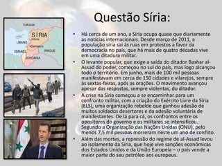 Questão Síria:
• Há cerca de um ano, a Síria ocupa quase que diariamente
as notícias internacionais. Desde março de 2011, a
população síria sai às ruas em protestos a favor da
democracia no país, que há mais de quatro décadas vive
em uma ditadura militar.
• O levante popular, que exige a saída do ditador Bashar al-
Assad do poder, começou no sul do país, mas logo alcançou
todo o território. Em junho, mais de 100 mil pessoas
manifestavam em cerca de 150 cidades e vilarejos, sempre
às sextas-feiras, após as orações. O movimento avançou
apesar das respostas, sempre violentas, do ditador.
• A crise na Síria começou a se encaminhar para um
confronto militar, com a criação do Exército Livre da Síria
(ELS), uma organização rebelde que ganhou adesão de
muitos soldados desertores e da adesão voluntária de
manifestantes. De lá para cá, os confrontos entre os
opositores do governo e os militares se intensificou.
Segundo a Organização das Nações Unidas (ONU), pelo
menos 7,5 mil pessoas morreram neste um ano de conflito.
• Além das mortes, a repressão do regime de al-Assad levou
ao isolamento da Síria, que hoje vive sanções econômicas
dos Estados Unidos e da União Europeia – o país vende a
maior parte do seu petróleo aos europeus.
 