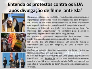 Entenda os protestos contra os EUA
após divulgação de filme 'anti-Islã‘
Os recentes ataques de multidões muçulmanas a representações
diplomáticas americanas foram desencadeados pela divulgação
de trechos de um filme norte-americano de baixo orçamento
que, segundo os islamitas, ofendem o Islã e o profeta Maomé.
Divulgado na Internet, um trailer com imagens do filme ("A
Inocência dos Muçulmanos") foi traduzido para o árabe e
repercutiu negativamente em países muçulmanos.
Os protestos ganharam repercussão internacional, com
incidentes na embaixada americana no Egito, no Cairo.
No mesmo dia, um ataque durante um protesto matou o
embaixador dos EUA em Benghazi, na Líbia e outros três
americanos.
Confrontos violentos também ocorreram em Sanaa, capital do
Iêmen, na quinta, e em outros países.
O filme foi dirigido e produzido por uma pessoa supostamente
identificada como Sam Bacile, um corretor imobiliário israelense-
americano de 54 anos, nativo do sul da Califórnia, que afirma
que o Islã é "uma religião do ódio". Imagens estão disponíveis no
YouTube.
 