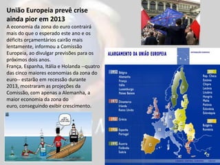 União Europeia prevê crise
ainda pior em 2013
A economia da zona do euro contrairá
mais do que o esperado este ano e os
déficits orçamentários cairão mais
lentamente, informou a Comissão
Europeia, ao divulgar previsões para os
próximos dois anos.
França, Espanha, Itália e Holanda --quatro
das cinco maiores economias da zona do
euro-- estarão em recessão durante
2013, mostraram as projeções da
Comissão, com apenas a Alemanha, a
maior economia da zona do
euro, conseguindo exibir crescimento.
 