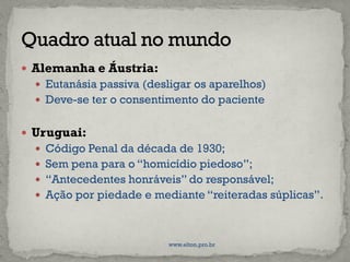  Alemanha e Áustria:
 Eutanásia passiva (desligar os aparelhos)
 Deve-se ter o consentimento do paciente
 Uruguai:
 Código Penal da década de 1930;
 Sem pena para o “homicídio piedoso”;
 “Antecedentes honráveis” do responsável;
 Ação por piedade e mediante “reiteradas súplicas”.
www.elton.pro.br
 