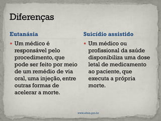 Eutanásia
 Um médico é
responsável pelo
procedimento, que
pode ser feito por meio
de um remédio de via
oral, uma injeção, entre
outras formas de
acelerar a morte.
 Um médico ou
profissional da saúde
disponibiliza uma dose
letal de medicamento
ao paciente, que
executa a própria
morte.
Suicídio assistido
www.elton.pro.br
 