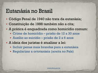  Código Penal de 1940 não trata da eutanásia;
 Constituição de 1988 também não a cita;
 A prática é enquadrada como homicídio comum:
 Crime de homicídio – prisão de 12 a 30 anos
 Auxílio ao suicídio – prisão de 2 a 6 anos
 A ideia dos juristas é atualizar a lei:
 Incluir penas mais brandas para a eutanásia
 Regularizar a ortotanásia (aceita no País)
www.elton.pro.br
 