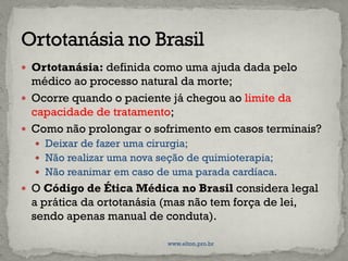  Ortotanásia: definida como uma ajuda dada pelo
médico ao processo natural da morte;
 Ocorre quando o paciente já chegou ao limite da
capacidade de tratamento;
 Como não prolongar o sofrimento em casos terminais?
 Deixar de fazer uma cirurgia;
 Não realizar uma nova seção de quimioterapia;
 Não reanimar em caso de uma parada cardíaca.
 O Código de Ética Médica no Brasil considera legal
a prática da ortotanásia (mas não tem força de lei,
sendo apenas manual de conduta).
www.elton.pro.br
 