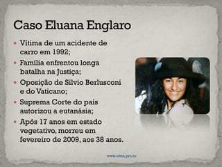  Vítima de um acidente de
carro em 1992;
 Família enfrentou longa
batalha na Justiça;
 Oposição de Silvio Berlusconi
e do Vaticano;
 Suprema Corte do país
autorizou a eutanásia;
 Após 17 anos em estado
vegetativo, morreu em
fevereiro de 2009, aos 38 anos.
www.elton.pro.br
 