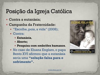  Contra a eutanásia;
 Campanha da Fraternidade:
 “Escolhe, pois, a vida” (2008);
 Contra:
 Eutanásia,
 Aborto;
 Pesquisa com embriões humanos.
 No caso de Eluana Englaro, o papa
Bento XVI afirmou que a eutanásia
seria uma “solução falsa para o
sofrimento”.
www.elton.pro.br
 