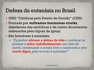 ONG “Católicas pelo Direito de Decidir” (CDD)
 Formada por militantes feministas cristãs,
dissidentes das encíclicas e de outros documentos
elaborados pela cúpula da igreja;
 São favoráveis à eutanásia:
 “É possível afirmar a defesa da vida e condenar as
pessoas a sofrer indefinidamente num leito de
morte,condenando o acesso livre e consentido a uma
morte digna,pelo recurso à eutanásia?”
www.elton.pro.br
 