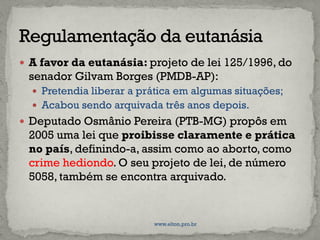  A favor da eutanásia: projeto de lei 125/1996, do
senador Gilvam Borges (PMDB-AP):
 Pretendia liberar a prática em algumas situações;
 Acabou sendo arquivada três anos depois.
 Deputado Osmânio Pereira (PTB-MG) propôs em
2005 uma lei que proibisse claramente e prática
no país, definindo-a, assim como ao aborto, como
crime hediondo. O seu projeto de lei, de número
5058, também se encontra arquivado.
www.elton.pro.br
 