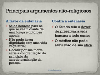 A favor da eutanásia
 Saída honrosa para os
que se veem diante de
uma longa e dolorosa
agonia;
 Não pode haver
dignidade com uma vida
vegetativa;
 Decidir por sua morte
seria a concretização do
princípio da
autodeterminação da
pessoa.
 O Estado tem o dever
de preservar a vida
humana a todo custo;
 O médico não pode
abrir mão de sua ética.
Contra a eutanásia
www.elton.pro.br
 