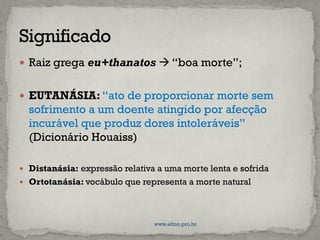  Raiz grega eu+thanatos  “boa morte”;
 EUTANÁSIA: “ato de proporcionar morte sem
sofrimento a um doente atingido por afecção
incurável que produz dores intoleráveis”
(Dicionário Houaiss)
 Distanásia: expressão relativa a uma morte lenta e sofrida
 Ortotanásia: vocábulo que representa a morte natural
www.elton.pro.br
 