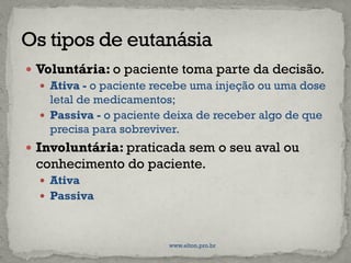  Voluntária: o paciente toma parte da decisão.
 Ativa - o paciente recebe uma injeção ou uma dose
letal de medicamentos;
 Passiva - o paciente deixa de receber algo de que
precisa para sobreviver.
 Involuntária: praticada sem o seu aval ou
conhecimento do paciente.
 Ativa
 Passiva
www.elton.pro.br
 