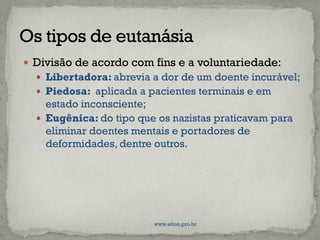  Divisão de acordo com fins e a voluntariedade:
 Libertadora: abrevia a dor de um doente incurável;
 Piedosa: aplicada a pacientes terminais e em
estado inconsciente;
 Eugênica: do tipo que os nazistas praticavam para
eliminar doentes mentais e portadores de
deformidades, dentre outros.
www.elton.pro.br
 