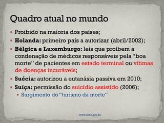  Proibido na maioria dos países;
 Holanda: primeiro país a autorizar (abril/2002);
 Bélgica e Luxemburgo: leis que proíbem a
condenação de médicos responsáveis pela “boa
morte” de pacientes em estado terminal ou vítimas
de doenças incuráveis;
 Suécia: autorizou a eutanásia passiva em 2010;
 Suíça: permissão do suicídio assistido (2006);
 Surgimento do “turismo da morte”
www.elton.pro.br
 