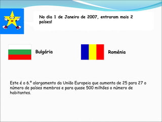 No dia 1 de Janeiro de 2007, entraram mais 2
países!
Bulgária Roménia
Este é o 6.º alargamento da União Europeia que aumenta de 25 para 27 o
número de países membros e para quase 500 milhões o número de
habitantes.
 