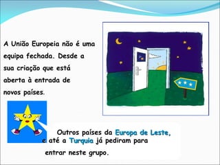 A União Europeia não é uma
equipa fechada. Desde a
sua criação que está
aberta à entrada de
novos países.
Outros países da Europa de Leste,
e até a Turquia já pediram para
entrar neste grupo.
 