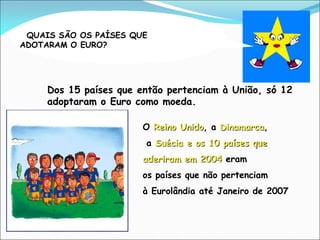 QUAIS SÃO OS PAÍSES QUE
ADOTARAM O EURO?
Dos 15 países que então pertenciam à União, só 12
adoptaram o Euro como moeda.
O Reino Unido, a Dinamarca,
a Suécia e os 10 países que
aderiram em 2004 eram
os países que não pertenciam
à Eurolândia até Janeiro de 2007
 