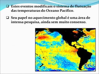  Estes eventos modificam o sistema de flutuação
das temperaturas do Oceano Pacífico.
 Seu papel no aquecimento global é uma área de
intensa pesquisa, ainda sem muito consenso.
 