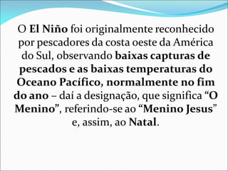 O El Niño foi originalmente reconhecido
por pescadores da costa oeste da América
do Sul, observando baixas capturas de
pescados e as baixas temperaturas do
Oceano Pacífico, normalmente no fim
do ano – daí a designação, que significa “O
Menino”, referindo-se ao “Menino Jesus”
e, assim, ao Natal.
 