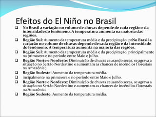 Efeitos do El Niño no Brasil
 No Brasil a variação no volume de chuvas depende de cada região e da
intensidade do fenômeno. A temperatura aumenta na maioria das
regiões.
 Região Sul: Aumento da temperatura média e da precipitação, prNo Brasil a
variação no volume de chuvas depende de cada região e da intensidade
do fenômeno. A temperatura aumenta na maioria das regiões.
 Região Sul: Aumento da temperatura média e da precipitação, principalmente
na primavera e no período entre Maio e Julho.
 Região Norte e Nordeste: Diminuição de chuvas causando secas, se agrava a
situação no Sertão Nordestino e aumentam as chances de incêndios florestais
na Amazônia;
 Região Sudeste: Aumento da temperatura média.
 incipalmente na primavera e no período entre Maio e Julho.
 Região Norte e Nordeste: Diminuição de chuvas causando secas, se agrava a
situação no Sertão Nordestino e aumentam as chances de incêndios florestais
na Amazônia;
 Região Sudeste: Aumento da temperatura média.
 