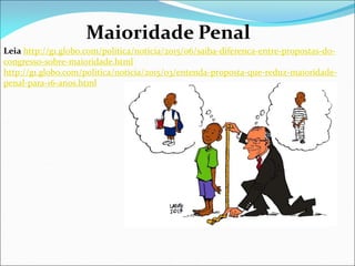 Maioridade Penal
Leia http://g1.globo.com/politica/noticia/2015/06/saiba-diferenca-entre-propostas-do-
congresso-sobre-maioridade.html
http://g1.globo.com/politica/noticia/2015/03/entenda-proposta-que-reduz-maioridade-
penal-para-16-anos.html
 