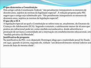 O que determina a Constituição
Pelo artigo 228 da Constituição Federal, "são penalmente inimputáveis os menores de
dezoito anos, sujeitos às normas da legislação especial". A redação proposta pela PEC
sugere que o artigo seja substituído por: “São penalmente inimputáveis os menores de
dezesseis anos, sujeitos às normas da legislação especial”.
O que diz o ECA
A legislação especial ao qual a Constituição se refere trata-se, atualmente, do Estatuto da
Criança e do Adolescente (ECA). Segundo o estatuto, o adolescente menor de 18 anos que
pratica ato infracional pode ter, como medida socioeducativa, desde advertência e
prestação de serviços à comunidade até a internação em estabelecimento educacional, uma
“medida privativa da liberdade”.
Justificativa da proposta
Na justificativa da PEC, o ex-deputado Domingos alega que a maioridade penal foi fixada
em 1940, quando os jovens, segundo ele, tinham "um desenvolvimento mental inferior aos
jovens de hoje da mesma idade".
 
