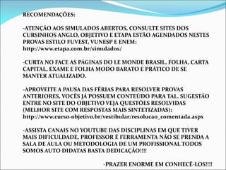 RECOMENDAÇÕES:
-ATENÇÃO AOS SIMULADOS ABERTOS, CONSULTE SITES DOS
CURSINHOS ANGLO, OBJETIVO E ETAPA ESTÃO AGENDADOS NESTES
PROVAS ESTILO FUVEST, VUNESP E ENEM:
http://www.etapa.com.br/simulados/
-CURTA NO FACE AS PÁGINAS DO LE MONDE BRASIL, FOLHA, CARTA
CAPITAL, EXAME E FOLHA MODO BARATO E PRÁTICO DE SE
MANTER ATUALIZADO.
-APROVEITE A PAUSA DAS FÉRIAS PARA RESOLVER PROVAS
ANTERIORES, VOCÊS JÁ POSSUEM CONTEÚDO PARA TAL. SUGESTÃO
ENTRE NO SITE DO OBJETIVO VEJA QUESTÕES RESOLVIDAS
(MELHOR SITE COM RESPOSTAS MAIS SINTETIZADAS):
http://www.curso-objetivo.br/vestibular/resolucao_comentada.aspx
-ASSISTA CANAIS NO YOUTUBE DAS DISCIPLINAS EM QUE TIVER
MAIS DIFICULDADE, PROFESSOR É FERRAMENTA NÃO SE PRENDA A
SALA DE AULA OU METODOLOGIA DE UM PROFISSIONAL TODOS
SOMOS AUTO DIDATAS BASTA DEDICAÇÃO!!!!
-PRAZER ENORME EM CONHECÊ-LOS!!!!
 