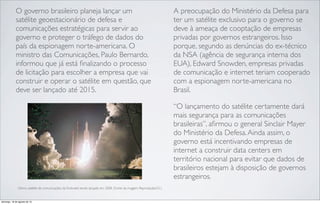 O governo brasileiro planeja lançar um
satélite geoestacionário de defesa e
comunicações estratégicas para servir ao
governo e proteger o tráfego de dados do
país da espionagem norte-americana. O
ministro das Comunicações, Paulo Bernardo,
informou que já está ﬁnalizando o processo
de licitação para escolher a empresa que vai
construir e operar o satélite em questão, que
deve ser lançado até 2015.
A preocupação do Ministério da Defesa para
ter um satélite exclusivo para o governo se
deve à ameaça de cooptação de empresas
privadas por governos estrangeiros. Isso
porque, segundo as denúncias do ex-técnico
da NSA (agência de segurança interna dos
EUA), Edward Snowden, empresas privadas
de comunicação e internet teriam cooperado
com a espionagem norte-americana no
Brasil.
“O lançamento do satélite certamente dará
mais segurança para as comunicações
brasileiras”, aﬁrmou o general Sinclair Mayer
do Ministério da Defesa.Ainda assim, o
governo está incentivando empresas de
internet a construir data centers em
território nacional para evitar que dados de
brasileiros estejam à disposição de governos
estrangeiros.
Último satélite de comunicações da Embratel sendo lançado em 2008. (Fonte da imagem: Reprodução/G1)
domingo, 18 de agosto de 13
 