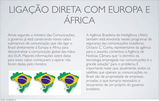 LIGAÇÃO DIRETA COM EUROPA E
ÁFRICA
Ainda segundo o ministro das Comunicações,
o governo já está construindo novos cabos
submarinos de comunicação que vão ligar o
Brasil diretamente à Europa e África para
descentralizar a comunicação global das mãos
dos EUA. Maiores informações sobre datas
para esses cabos começarem a operar não
foram dadas pelo ministro.
A Agência Brasileira de Inteligência (Abin)
também está envolvida nesses programas de
segurança das comunicações brasileiras.
Octavio C. Cunha, representante da agência
para o assunto, comentou à Agência de
Notícias Câmara que “o domínio da
tecnologia empregada nas comunicações é a
grande solução” para o problema. É
importante notar que, atualmente, todos os
satélites que operam as comunicações no
Brasil são de propriedade de empresas
privadas, o que tornaria necessário o
lançamento de um próprio do governo
brasileiro.
domingo, 18 de agosto de 13
 