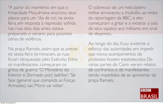 "A partir do momento em que a
Irmandade Muçulmana anunciou seus
planos para um 'dia de ira', na sexta-
feira, em resposta à repressão sofrida
nas ruas dois dias antes, estava
preparado o cenário para possíveis
cenas de violência.
Na praça Ramsés, assim que as preces
de sexta-feira terminaram, as ruas
foram bloqueadas pelo Exército. Entre
os manifestantes, começaram os
gritos de guerra: 'O Ministério do
Interior é (formado por) ladrões'; 'Se
Sissi (general que comanda as Forças
Armadas) sair, Morsi vai voltar'.
O sobrevoo de um helicóptero
militar enraiveceu a multidão ao redor
da reportagem da BBC, e eles
começaram a gritar e a mostrar a sola
de seus sapatos aos militares, em sinal
de desprezo.
Ao longo do dia, ﬁcou evidente o
esforço das autoridades em impedir
que novos acampamentos de
protestos fossem estabelecidos. De
várias partes do Cairo vieram relatos
de confrontos e de manifestantes
sendo impedidos de se aproximar da
praça Ramsés.
domingo, 18 de agosto de 13
 