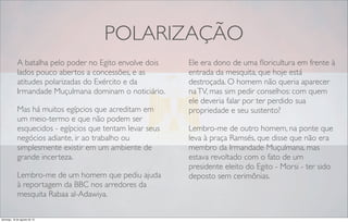 POLARIZAÇÃO
A batalha pelo poder no Egito envolve dois
lados pouco abertos a concessões, e as
atitudes polarizadas do Exército e da
Irmandade Muçulmana dominam o noticiário.
Mas há muitos egípcios que acreditam em
um meio-termo e que não podem ser
esquecidos - egípcios que tentam levar seus
negócios adiante, ir ao trabalho ou
simplesmente existir em um ambiente de
grande incerteza.
Lembro-me de um homem que pediu ajuda
à reportagem da BBC nos arredores da
mesquita Rabaa al-Adawiya.
Ele era dono de uma ﬂoricultura em frente à
entrada da mesquita, que hoje está
destroçada. O homem não queria aparecer
naTV, mas sim pedir conselhos: com quem
ele deveria falar por ter perdido sua
propriedade e seu sustento?
Lembro-me de outro homem, na ponte que
leva à praça Ramsés, que disse que não era
membro da Irmandade Muçulmana, mas
estava revoltado com o fato de um
presidente eleito do Egito - Morsi - ter sido
deposto sem cerimônias.
domingo, 18 de agosto de 13
 