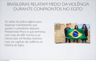 BRASILEIRAS RELATAM MEDO DAVIOLÊNCIA
DURANTE CONFRONTOS NO EGITO
As ações da polícia egípcia para
dispersar manifestantes que
apoiam o presidente deposto
Mohammed Morsi e que terminou
com mais de 600 mortos e ao
menos dois mil feridos, reiniciou
mais um capítulo de violência na
história do Egito.
domingo, 18 de agosto de 13
 