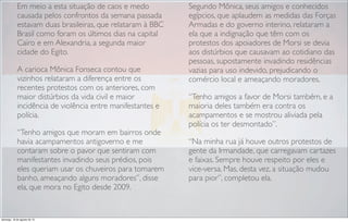 Em meio a esta situação de caos e medo
causada pelos confrontos da semana passada
estavam duas brasileiras, que relataram à BBC
Brasil como foram os últimos dias na capital
Cairo e em Alexandria, a segunda maior
cidade do Egito.
A carioca Mônica Fonseca contou que
vizinhos relataram a diferença entre os
recentes protestos com os anteriores, com
maior distúrbios da vida civil e maior
incidência de violência entre manifestantes e
polícia.
“Tenho amigos que moram em bairros onde
havia acampamentos antigoverno e me
contaram sobre o pavor que sentiram com
manifestantes invadindo seus prédios, pois
eles queriam usar os chuveiros para tomarem
banho, ameaçando alguns moradores”, disse
ela, que mora no Egito desde 2009.
Segundo Mônica, seus amigos e conhecidos
egípcios, que aplaudem as medidas das Forças
Armadas e do governo interino, relataram a
ela que a indignação que têm com os
protestos dos apoiadores de Morsi se devia
aos distúrbios que causavam ao cotidiano das
pessoas, supostamente invadindo residências
vazias para uso indevido, prejudicando o
comércio local e ameaçando moradores.
“Tenho amigos a favor de Morsi também, e a
maioria deles também era contra os
acampamentos e se mostrou aliviada pela
polícia os ter desmontado”.
“Na minha rua já houve outros protestos de
gente da Irmandade, que carregavam cartazes
e faixas. Sempre houve respeito por eles e
vice-versa. Mas, desta vez, a situação mudou
para pior”, completou ela.
domingo, 18 de agosto de 13
 