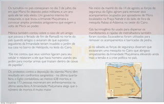 Os tumultos no país começaram no dia 3 de julho, dia
em que Morsi foi deposto pelos militares, e um ano
após ele ter sido eleito. Um governo interino foi
instaurado, o que levou a Irmande Muçulmana a
convocar amplos protestos antigoverno que exigem a
volta de Morsi ao poder.
Mônica também contou sobre o caso de um amigo
que passava o feriado de ﬁm de Ramadã no norte do
país quando amigos o avisaram de que supostos
seguidores da Irmandade teriam invadido o jardim de
sua casa no bairro de Heliópolis, no leste do Cairo.
“Ele me contou que seus vizinhos ligaram para seu
celular e relataram a ele que havia homens usando seu
jardim para montar armas que traziam dentro de caixas
de papelão”.
Os protestos contra a deposição do islamita Morsi têm
resultado em confrontos sangrentos - na última quarta-
feira, o Egito contabilizou ao menos 638 mortos, e
outras 173 pessoas morreram em enfrentamentos na
última sexta-feira.A Irmandade Mulçumana alega que o
número de mortos é muito maior.
No início da manhã do dia 14 de agosto, as forças de
segurança do Egito agiram para remover dois
acampamentos ocupados por apoiadores de Morsi
localizados na Praça Nahde e do lado de fora da
mesquita Rabaa al-Adawiva, no oeste do Cairo.
Gás lacrimogênio foi usado para dispersar os
manifestantes, e rajadas de metralhadora também
foram ouvidas. Escavadeiras foram utilizadas para
remover os acampamentos e barricadas de pedra.
Já no sábado, as forças de segurança disseram que
esvaziaram uma mesquita no Cairo que abrigava
simpatizantes da Irmandade Muçulmana, elevando ainda
mais a tensão e a crise política no país.
domingo, 18 de agosto de 13
 
