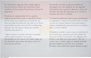Em Alexandria, segunda maior cidade egípcia,
houve inúmeros relatos de confrontos entre
membros da Irmandade Muçulmana e forças de
segurança.
Morando na cidade desde 2012, a gaúcha
Helena Souza Martini, que é natural de Caxias
do Sul, disse que presenciou da janela de sua
casa uma blitz da polícia em seu bairro, na última
quarta-feira, quando cerca de 50 manifestantes
estavam nas ruas após o toque de recolher
imposto pelo governo.
“Alguns estavam munidos de facas e espadas,
outros apenas estavam na rua por
desobediência civil mesmo. Um deles reagiu ao
ser abordado para evitar ser preso e deu um
soco em um policial”.
De acordo com ela, as pessoas receberam
mensagens em seus celulares no dia seguinte
informando que o governo alterava o toque de
recolher das sete da noite para as 21 horas na
tentativa de impor a medida.
“O exército pedia para que o povo obedecesse
e respeitasse o toque de recolher. Mas na minha
rua, até as crianças estavam brincando após o
horário estabelecido, poucos levaram a medida a
sério”, contou Helena.
A brasileira também contou que um parente de
seu marido ligou pedindo que não saíssem de
casa, pois haviam incendiado uma delegacia em
frente a casa dele, em outro bairro. ”Ele nos
contou que a polícia reagiu ao ataque atirando
gás lacrimogênio e, mesmo com as janelas
fechadas, estava difícil de respirar devido ao gás”.
domingo, 18 de agosto de 13
 
