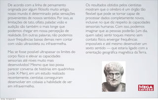 De acordo com a linha de pensamento
originada por algum ﬁlósofo muito antigo,
nosso mundo é determinado pelas sensações
provenientes de nossos sentidos. Por isso, as
limitações de tato, olfato, paladar, visão e
audição são também o mais longe que
podemos chegar em nossa percepção de
realidade. Em outras palavras, não podemos
ouvir frequências baixas demais nem contar
com visão ultravioleta ou infravermelha.
Mas se fosse possível ultrapassar os limites do
corpo físico e elevar as capacidades
sensoriais até níveis muito mais
desenvolvidos? Mesmo que isso possa
parecer conversa de histórias em quadrinhos
(vide X-Men), em um estudo realizado
recentemente, cientistas conseguiram
desenvolver em cobaias a habilidade de ver
em infravermelho.
Os resultados obtidos pelos cientistas
mostram que o cérebro é um órgão tão
ﬂexível que pode se tornar capaz de
processar dados completamente novos,
inclusive no que diz respeito às capacidades
sensoriais humanas. Com isso, podemos
imaginar que as pessoas poderão (um dia,
quem sabe) sentir toques mesmo sem
contato físico, enxergar frequências
impossíveis e até mesmo desenvolver um
sexto sentido — que estaria ligado com a
orientação geográﬁca magnética daTerra.
domingo, 18 de agosto de 13
 