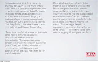 De acordo com a linha de pensamento
originada por algum ﬁlósofo muito antigo,
nosso mundo é determinado pelas sensações
provenientes de nossos sentidos. Por isso, as
limitações de tato, olfato, paladar, visão e
audição são também o mais longe que
podemos chegar em nossa percepção de
realidade. Em outras palavras, não podemos
ouvir frequências baixas demais nem contar
com visão ultravioleta ou infravermelha.
Mas se fosse possível ultrapassar os limites do
corpo físico e elevar as capacidades
sensoriais até níveis muito mais
desenvolvidos? Mesmo que isso possa
parecer conversa de histórias em quadrinhos
(vide X-Men), em um estudo realizado
recentemente, cientistas conseguiram
desenvolver em cobaias a habilidade de ver
em infravermelho.
Os resultados obtidos pelos cientistas
mostram que o cérebro é um órgão tão
ﬂexível que pode se tornar capaz de
processar dados completamente novos,
inclusive no que diz respeito às capacidades
sensoriais humanas. Com isso, podemos
imaginar que as pessoas poderão (um dia,
quem sabe) sentir toques mesmo sem
contato físico, enxergar frequências
impossíveis e até mesmo desenvolver um
sexto sentido — que estaria ligado com a
orientação geográﬁca magnética daTerra.
domingo, 18 de agosto de 13
 