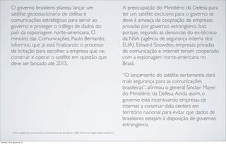 O governo brasileiro planeja lançar um
satélite geoestacionário de defesa e
comunicações estratégicas para servir ao
governo e proteger o tráfego de dados do
país da espionagem norte-americana. O
ministro das Comunicações, Paulo Bernardo,
informou que já está ﬁnalizando o processo
de licitação para escolher a empresa que vai
construir e operar o satélite em questão, que
deve ser lançado até 2015.
A preocupação do Ministério da Defesa para
ter um satélite exclusivo para o governo se
deve à ameaça de cooptação de empresas
privadas por governos estrangeiros. Isso
porque, segundo as denúncias do ex-técnico
da NSA (agência de segurança interna dos
EUA), Edward Snowden, empresas privadas
de comunicação e internet teriam cooperado
com a espionagem norte-americana no
Brasil.
“O lançamento do satélite certamente dará
mais segurança para as comunicações
brasileiras”, aﬁrmou o general Sinclair Mayer
do Ministério da Defesa.Ainda assim, o
governo está incentivando empresas de
internet a construir data centers em
território nacional para evitar que dados de
brasileiros estejam à disposição de governos
estrangeiros.
Último satélite de comunicações da Embratel sendo lançado em 2008. (Fonte da imagem: Reprodução/G1)
domingo, 18 de agosto de 13
 