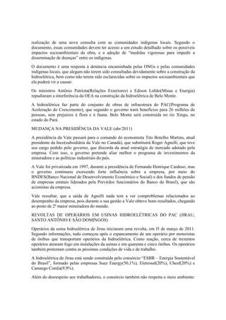 realização de uma nova consulta com as comunidades indígenas locais. Segundo o
documento, essas comunidades devem ter acesso a um estudo detalhado sobre os possíveis
impactos socioambientais da obra, e a adoção de “medidas vigorosas para impedir a
disseminação de doenças” entre os indígenas.
O documento é uma resposta à denúncia encaminhada pelas ONGs e pelas comunidades
indígenas locais, que alegam não terem sido consultadas devidamente sobre a construção da
hidroelétrica, bem como não terem sido esclarecidas sobre os impactos socioambientais que
ela poderá vir a causar.
Os ministros Antônio Patriota(Relações Exteriores) e Edison Lobão(Minas e Energia)
repudiaram a interferência da OEA na construção da hidroelétrica de Belo Monte.
A hidroelétrica faz parte do conjunto de obras de infraestrura do PAC(Programa de
Aceleração do Crescimento), que segundo o governo trará benefícios para 26 milhões de
pessoas, sem prejuízos à flora e à fauna. Belo Monte será construída no rio Xingu, no
estado do Pará.
MUDANÇA NA PRESIDÊNCIA DA VALE (abr/2011)
A presidência da Vale passará para o comando do economista Tito Botelho Martins, atual
presidente da Inco(subsidiária da Vale no Canadá), que substituirá Roger Agnelli, que teve
seu cargo pedido pelo governo, que discorda da atual estratégia de mercado adotado pela
empresa. Com isso, o governo pretende aliar melhor o programa de investimentos da
mineradora e as políticas industriais do país.
A Vale foi privatizada em 1997, durante a presidência de Fernando Henrique Cardoso, mas
o governo continuou exercendo forte influência sobre a empresa, por meio do
BNDES(Banco Nacional de Desenvolvimento Econômico e Social) e dos fundos de pensão
de empresas estatais liderados pela Previ(dos funcionários do Banco do Brasil), que são
acionistas da empresa.
Vale ressaltar, que a saída de Agnelli nada tem a ver comproblemas relacionados ao
desempenho da empresa, pois durante a sua gestão a Vale obteve bons resultados, chegando
ao posto de 2ª maior mineradora do mundo.
REVOLTAS DE OPERÁRIOS EM USINAS HIDROELÉTRICAS DO PAC (JIRAU,
SANTO ANTÔNIO E SÃO DOMINGOS)
Operários da usina hidroelétrica de Jirau iniciaram uma revolta, em l5 de março de 2011.
Segundo informações, tudo começou após o espancamento de um operário por motoristas
de ônibus que transportam operários da hidroelétrica. Como reação, cerca de trezentos
operários atearam fogo em instalações da usinas e em quarenta e cinco ônibus. Os operários
também protestam contra as péssimas condições de vida e de trabalho.
A hidroelétrica de Jirau está sendo construída pelo consórcio “ESBR – Energia Sustentável
do Brasil”, formado pelas empresas Suez Energy(50,1%), Eletrosul(20%), Chesf(20%) e
Camargo Corrêa(9,9%).
Além do desrespeito aos trabalhadores, o consórcio também não respeita o meio ambiente:
 