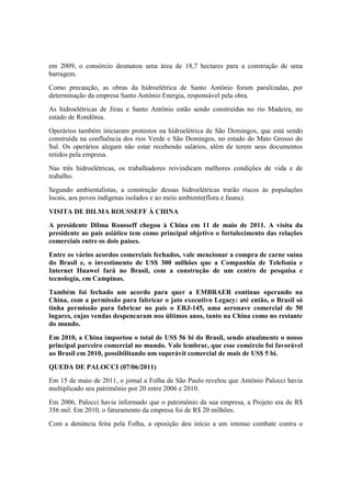 em 2009, o consórcio desmatou uma área de 18,7 hectares para a construção de uma
barragem.
Como precaução, as obras da hidroelétrica de Santo Antônio foram paralizadas, por
determinação da empresa Santo Antônio Energia, responsável pela obra.
As hidroelétricas de Jirau e Santo Antônio estão sendo construídas no rio Madeira, no
estado de Rondônia.
Operários também iniciaram protestos na hidroelétrica de São Domingos, que está sendo
construída na confluência dos rios Verde e São Domingos, no estado do Mato Grosso do
Sul. Os operários alegam não estar recebendo salários, além de terem seus documentos
retidos pela empresa.
Nas três hidroelétricas, os trabalhadores reivindicam melhores condições de vida e de
trabalho.
Segundo ambientalistas, a construção dessas hidroelétricas trarão riscos às populações
locais, aos povos indígenas isolados e ao meio ambiente(flora e fauna).
VISITA DE DILMA ROUSSEFF À CHINA
A presidente Dilma Rousseff chegou à China em 11 de maio de 2011. A visita da
presidente ao país asiático tem como principal objetivo o fortalecimento das relações
comerciais entre os dois países.
Entre os vários acordos comerciais fechados, vale mencionar a compra de carne suína
do Brasil e, o investimento de US$ 300 milhões que a Companhia de Telefonia e
Internet Huawei fará no Brasil, com a construção de um centro de pesquisa e
tecnologia, em Campinas.
Também foi fechado um acordo para quer a EMBRAER continue operando na
China, com a permissão para fabricar o jato executivo Legacy: até então, o Brasil só
tinha permissão para fabricar no país o ERJ-145, uma aeronave comercial de 50
lugares, cujas vendas despencaram nos últimos anos, tanto na China como no restante
do mundo.
Em 2010, a China importou o total de US$ 56 bi do Brasil, sendo atualmente o nosso
principal parceiro comercial no mundo. Vale lembrar, que esse comércio foi favorável
ao Brasil em 2010, possibilitando um superávit comercial de mais de US$ 5 bi.
QUEDA DE PALOCCI (07/06/2011)
Em 15 de maio de 2011, o jornal a Folha de São Paulo revelou que Antônio Palocci havia
multiplicado seu patrimônio por 20 entre 2006 e 2010.
Em 2006, Palocci havia informado que o patrimônio da sua empresa, a Projeto era de R$
356 mil. Em 2010, o faturamento da empresa foi de R$ 20 milhões.
Com a denúncia feita pela Folha, a oposição deu início a um intenso combate contra o
 