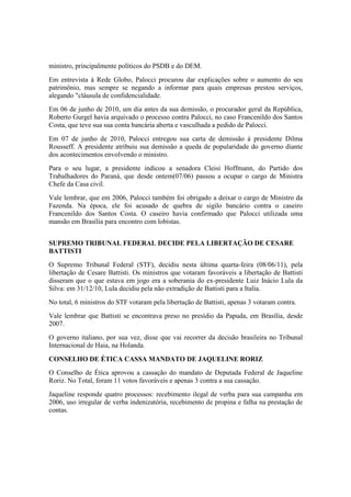 ministro, principalmente políticos do PSDB e do DEM.
Em entrevista à Rede Globo, Palocci procurou dar explicações sobre o aumento do seu
patrimônio, mas sempre se negando a informar para quais empresas prestou serviços,
alegando "cláusula de confidencialidade.
Em 06 de junho de 2010, um dia antes da sua demissão, o procurador geral da República,
Roberto Gurgel havia arquivado o processo contra Palocci, no caso Francenildo dos Santos
Costa, que teve sua sua conta bancária aberta e vasculhada a pedido de Palocci.
Em 07 de junho de 2010, Palocci entregou sua carta de demissão à presidente Dilma
Rousseff. A presidente atribuiu sua demissão a queda de popularidade do governo diante
dos acontecimentos envolvendo o ministro.
Para o seu lugar, a presidente indicou a senadora Cleisi Hoffmann, do Partido dos
Trabalhadores do Paraná, que desde ontem(07/06) passou a ocupar o cargo de Ministra
Chefe da Casa civil.
Vale lembrar, que em 2006, Palocci também foi obrigado a deixar o cargo de Ministro da
Fazenda. Na época, ele foi acusado de quebra de sigilo bancário contra o caseiro
Francenildo dos Santos Costa. O caseiro havia confirmado que Palocci utilizada uma
mansão em Brasília para encontro com lobistas.
SUPREMO TRIBUNAL FEDERAL DECIDE PELA LIBERTAÇÃO DE CESARE
BATTISTI
O Supremo Tribunal Federal (STF), decidiu nesta última quarta-feira (08/06/11), pela
libertação de Cesare Battisti. Os ministros que votaram favoráveis a libertação de Battisti
disseram que o que estava em jogo era a soberania do ex-presidente Luiz Inácio Lula da
Silva: em 31/12/10, Lula decidiu pela não extradição de Battisti para a Italia.
No total, 6 ministros do STF votaram pela libertação de Battisti, apenas 3 votaram contra.
Vale lembrar que Battisti se encontrava preso no presídio da Papuda, em Brasília, desde
2007.
O governo italiano, por sua vez, disse que vai recorrer da decisão brasileira no Tribunal
Internacional de Haia, na Holanda.
CONSELHO DE ÉTICA CASSA MANDATO DE JAQUELINE RORIZ
O Conselho de Ética aprovou a cassação do mandato de Deputada Federal de Jaqueline
Roriz. No Total, foram 11 votos favoráveis e apenas 3 contra a sua cassação.
Jaqueline responde quatro processos: recebimento ilegal de verba para sua campanha em
2006, uso irregular de verba indenizatória, recebimento de propina e falha na prestação de
contas.
 