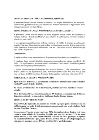 DILMA DETERMINA TROCA DE MINISTROS(10/06/20)
A presidente Dilma Rousseff substitui o Ministro Luiz Sérgio, do Ministério das Relações
Institucionais, por Ideli Salvatti, que até então era Ministra da Pesca e da Agricultura, posto
este agora assumido por Luiz Sérgio.
DILMA ROUSSEFF LANÇA NOVO PROGRAMA SOCIAL(02/06/11)
A presidente Dilma Rosseff lançou seu novo programa social "Plano de Superação da
Extrema Pobreza - Brasil sem Miséria", cujo objetivo é acabar com a extrema pobreza ou
miséria em todo o país.
O novo programa propõe ampliar o Bolsa Família a 1.3 milhão de crianças e adolescentes
no país. Para isso, Dilma assinou uma medida provisória que aumenta de três para cinco o
limite do número de crianças e adolescentes com até 15 anos que recebem o benefício, que
hoje é de R$ 32 por mês.
Complemento;
A região nordeste reune o maior número de pessoas em situação de extrema pobreza.
O estado da Bahia possui 2,4 milhões de pessoas, com rendimento mensal entre R$ 1 e R$
70,00 . Em seguida vem o Maranhão, com 1,6 milhão e o Ceará, com 1,5 milhão de pessoas
vivendo em situação de pobreza extrema.
O estudo foi realizado pelo Laboratório de Estudo da Pobreza (LEP), vinculado ao Curso
de Pós-Graduação em Economia (CAEN) da Universidade Federal do Ceará (UFC), com
base em dados do IBGE (Instituto Brasileiro de Geografia e Estatística) referente a 2010.
MARINA SILVA DEIXA O PARTIDO VERDE
Após dois anos de filiação, a ex-senadora Marina Silva anunciou sua saída do Partido
Verde (PV), em 7 de julho de 2011.
Na eleição presidencial de 2010, ela obteve 19,6 milhões de votos, ficando na terceira
posição.
Além de Marina Silva, outros integrantes do PV também anunciaram sua desfiliação
do partido, entre eles os empresários Guilherme Leal e Ricardo Young.
DIVISÃO DO ESTADO DO PARÁ
Em 31/05/11, foi aprovado, no plenário do Senado, o projeto para a realização de um
plebiscito para a criação de dois novos estados, ambos dentro do atual estado do Pará,
são eles: Tapajós e Carajás.
Se aprovados, Tapajós ocupará cerca de 58% do atual estado do Pará, e terá como
capital a atual cidade de Santarém. Carajás, por sua vez, ocupará 25% do atual
estado do Pará, e terá como capital Marabá. O estado do Pará, que hoje é o segundo
em extensão territorial no país, com a divisão, perderá 75% da área hoje ocupada, ou
seja, passará a ocupar apenas 25% do atual território que hoje ocupa.
 