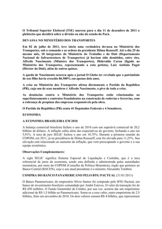 O Tribunal Superior Eleitoral (TSE) marcou para o dia 11 de dezembro de 2011 o
plebiscito que decidirá sobre a divisão ou não do estado do Pará.
DEVASSA NO MINISTÉRIO DOS TRANSPORTES
Em 02 de julho de 2011, teve início uma verdadeira devassa no Ministério dos
Transportes, sob o comando e as ordens da presidente Dilma Rousseff. Até o dia 25 do
mesmo mês, 18 integrantes do Ministério do Trabalho e do Dnit (Departamento
Nacional de Infraestrutura de Transportes) já haviam sido demitidos, entre eles,
Alfredo Nascimento (Ministro dos Transportes), Hideraldo Caron (ligado ao
Ministério dos Transportes, representando a cota petista), Luiz Antônio Pagot
(Diretor do Dnit), além de outros quinze.
A queda de Nascimento ocorreu após o jornal O Globo ter revelado que o patrimônio
de seu filho havia crescido 86.500% em apenas dois anos.
A crise no Ministério dos Transportes afetou diretamente o Partido da República
(PR), cujo um de seus membros é Alfredo Nascimento, o pivo de toda a crise.
As denúncias contra o Ministério dos Transportes estão relacionadas ao
superfaturamento e contratos fraudulentos na construção de rodovias e ferrovias, com
a cobrança de propinas das empresas responsáveis pela obra.
O Partido da República (PR) conta 41 Deputados Federais e 4 Senadores.
ECONOMIA
A ECONOMIA BRASILEIRA EM 2010
A balança comercial brasileira fechou o ano de 2010 com um superávit comercial de 20,2
bilhões de dólares. A inflação subiu além das expectativas do governo, fechando o ano em
5,91%. A taxa de juro SELIC fechou o ano em 10,75%. Durante a primeira reunião do
COPOM, em 2011, já na presidência de Dilma Rousseff, esta foi elevada para 11,25%. Sua
elevação está relacionado ao aumento da inflação, que vem preocupando o governo e a sua
equipe econômica.
Observações Complementares:
A sigla SELIC significa Sistema Especial de Liquidação e Custódia, que é a taxa
referencial de juros da economia, sendo esta definida e administrada pelas autoridades
monetárias, por meio do COPOM (Conselho de Política Monetária), órgão que pertence ao
Banco Central (BACEN), cujo o seu atual presidente é o ministro Alexandre Tombini.
COMPRA DO BANCO PANAMERICANO PELO BTG PACTUAL (31/01/2011)
O Banco Panamericano, do empresário Sílvio Santos foi comprado pelo BTG Pactual, um
banco de investimento brasileiro comandado por André Esteves. O valor da transação foi de
R$ 450 milhões. O Fundo Garantidor de Crédito, por sua vez, aceitou dar um empréstimo
adicional de R$ 1,5 bilhão ao Panamericano. Soma-se a esse valor, outro empréstimo de 2,5
bilhões, feito em novembro de 2010. Os dois valores somam R$ 4 bilhões, que representam
 