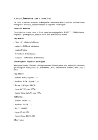POPULAÇÃO BRASILEIRA (CENSO-2010)
Em 2010, o Instituto Brasileiro de Geografia e Estatística (IBGE) realizou o último censo
demográfico brasileiro, onde foram feitas as seguintes constatações:
População Absoluta
De acordo com o novo censo, o Brasil apresenta uma população de 190.755.799 habitantes,
ocupando a quinta posição, entre os países mais populosos do mundo.
Veja abaixo:
- China - 1,3 bilhão de habitantes;
- Índia - 1,1 bilhão de habitantes;
- Estados Unidos;
- 314 milhões de habitantes;
- Indonésia - 229 milhões de habitantes
Distribuição da População por Região
As regiões Sudeste, Nordeste e Sul apresentaram diminuição em suas populações, enquanto
que as regiões Norte(2,09%) e Centro-Oeste(1,91%) apresentaram aumento, entre 2000 e
2010.
Veja abaixo:
- Sudeste: de 42,8% para 41.1% ;
- Nordeste: de 28,2% para 27,8% ;
- Sul: de 14,8% para 14,4% ;
- Norte: de 7,6% para 8,3% ;
- Centro-Oeste: de 6,9% para 7,4%.
Habitantes:
- Sudeste: 80.353.724;
- Nordeste: 53.078.137;
- Sul: 27.384.815;
- Norte: 15.865.678;
- Centro-Oeste: 14.050.340.
Observação:
 