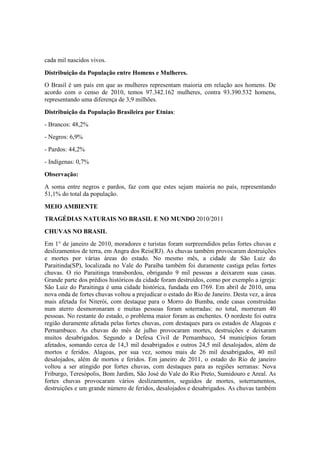 cada mil nascidos vivos.
Distribuição da População entre Homens e Mulheres.
O Brasil é um país em que as mulheres representam maioria em relação aos homens. De
acordo com o censo de 2010, temos 97.342.162 mulheres, contra 93.390.532 homens,
representando uma diferença de 3,9 milhões.
Distribuição da População Brasileira por Etnias:
- Brancos: 48,2%
- Negros: 6,9%
- Pardos: 44,2%
- Indígenas: 0,7%
Observação:
A soma entre negros e pardos, faz com que estes sejam maioria no país, representando
51,1% do total da população.
MEIO AMBIENTE
TRAGÉDIAS NATURAIS NO BRASIL E NO MUNDO 2010/2011
CHUVAS NO BRASIL
Em 1° de janeiro de 2010, moradores e turistas foram surpreendidos pelas fortes chuvas e
deslizamentos de terra, em Angra dos Reis(RJ). As chuvas também provocaram destruições
e mortes por várias áreas do estado. No mesmo mês, a cidade de São Luiz do
Paraitinda(SP), localizada no Vale do Paraíba também foi duramente castiga pelas fortes
chuvas. O rio Paraitinga transbordou, obrigando 9 mil pessoas a deixarem suas casas.
Grande parte dos prédios históricos da cidade foram destruídos, como por exemplo a igreja:
São Luiz do Paraitinga é uma cidade histórica, fundada em l769. Em abril de 2010, uma
nova onda de fortes chuvas voltou a prejudicar o estado do Rio de Janeiro. Desta vez, a área
mais afetada foi Niterói, com destaque para o Morro do Bumba, onde casas construídas
num aterro desmoronaram e muitas pessoas foram soterradas: no total, morreram 40
pessoas. No restante do estado, o problema maior foram as enchentes. O nordeste foi outra
região duramente afetada pelas fortes chuvas, com destaques para os estados de Alagoas e
Pernambuco. As chuvas do mês de julho provocaram mortes, destruições e deixaram
muitos desabrigados. Segundo a Defesa Civil de Pernambuco, 54 municípios foram
afetados, somando cerca de 14,3 mil desabrigados e outros 24,5 mil desalojados, além de
mortos e feridos. Alagoas, por sua vez, somou mais de 26 mil desabrigados, 40 mil
desalojados, além de mortos e feridos. Em janeiro de 2011, o estado do Rio de janeiro
voltou a ser atingido por fortes chuvas, com destaques para as regiões serranas: Nova
Friburgo, Teresópolis, Bom Jardim, São José do Vale do Rio Preto, Sumidouro e Areal. As
fortes chuvas provocaram vários deslizamentos, seguidos de mortes, soterramentos,
destruições e um grande número de feridos, desalojados e desabrigados. As chuvas também
 