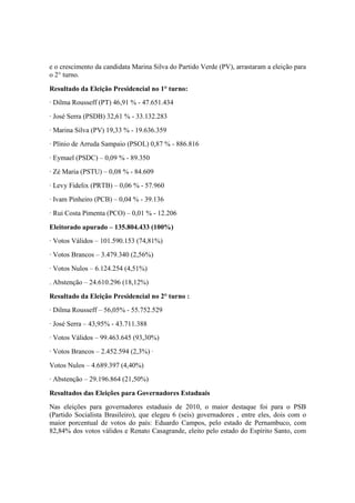 e o crescimento da candidata Marina Silva do Partido Verde (PV), arrastaram a eleição para
o 2° turno.
Resultado da Eleição Presidencial no 1° turno:
· Dilma Rousseff (PT) 46,91 % - 47.651.434
· José Serra (PSDB) 32,61 % - 33.132.283
· Marina Silva (PV) 19,33 % - 19.636.359
· Plínio de Arruda Sampaio (PSOL) 0,87 % - 886.816
· Eymael (PSDC) – 0,09 % - 89.350
· Zé Maria (PSTU) – 0,08 % - 84.609
· Levy Fidelix (PRTB) – 0,06 % - 57.960
· Ivam Pinheiro (PCB) – 0,04 % - 39.136
· Rui Costa Pimenta (PCO) – 0,01 % - 12.206
Eleitorado apurado – 135.804.433 (100%)
· Votos Válidos – 101.590.153 (74,81%)
· Votos Brancos – 3.479.340 (2,56%)
· Votos Nulos – 6.124.254 (4,51%)
. Abstenção – 24.610.296 (18,12%)
Resultado da Eleição Presidencial no 2° turno :
· Dilma Rousseff – 56,05% - 55.752.529
· José Serra – 43,95% - 43.711.388
· Votos Válidos – 99.463.645 (93,30%)
· Votos Brancos – 2.452.594 (2,3%) ·
Votos Nulos – 4.689.397 (4,40%)
· Abstenção – 29.196.864 (21,50%)
Resultados das Eleições para Governadores Estaduais
Nas eleições para governadores estaduais de 2010, o maior destaque foi para o PSB
(Partido Socialista Brasileiro), que elegeu 6 (seis) governadores , entre eles, dois com o
maior porcentual de votos do país: Eduardo Campos, pelo estado de Pernambuco, com
82,84% dos votos válidos e Renato Casagrande, eleito pelo estado do Espírito Santo, com
 
