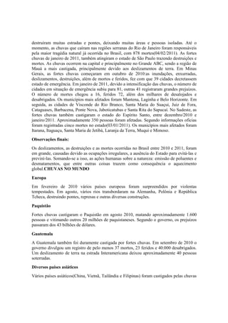 destruíram muitas estradas e pontes, deixando muitas áreas e pessoas isoladas. Até o
momento, as chuvas que caíram nas regiões serranas do Rio de Janeiro foram responsáveis
pela maior tragédia natural já ocorrida no Brasil, com 878 mortes(04/02/2011). As fortes
chuvas de janeiro de 2011, também atingiram o estado de São Paulo trazendo destruições e
mortes. As chuvas ocorrem na capital e principalmente no Grande ABC, sendo a região de
Mauá a mais castigada, principalmente devido aos deslizamentos de terra. Em Minas
Gerais, as fortes chuvas começaram em outubro de 2010:as inundações, enxurradas,
deslizamentos, destruições, além de mortos e feridos, fez com que 39 cidades decretassem
estado de emergência. Em janeiro de 2011, devido a intensificação das chuvas, o número de
cidades em situação de emergência subiu para 81, outras 41 registraram grandes prejuízos.
O número de mortes chegou a 16, feridos 72, além dos milhares de desalojados e
desabrigados. Os municípios mais afetados foram Mantena, Laginha e Belo Horizonte. Em
seguida, as cidades de Visconde do Rio Branco, Santa Maria do Suaçui, Juiz de Fora,
Cataguases, Barbacena, Ponte Nova, Jaboticatubas e Santa Rita do Sapucaí. No Sudeste, as
fortes chuvas também castigaram o estado do Espírito Santo, entre dezembro/2010 e
janeiro/2011. Aproximadamente 350 pessoas foram afetadas. Segundo informações oficias
foram registradas cinco mortes no estado(03/01/2011). Os municípios mais afetados foram
Itarana, Itaguaçu, Santa Maria de Jetibá, Laranja da Terra, Muqui e Mimoso.
Observações finais:
Os deslizamentos, as destruições e as mortes ocorridas no Brasil entre 2010 e 2011, foram
em grande, causadas devido as ocupações irregulares, a ausência do Estado para evitá-las e
previní-las. Somando-se a isso, as ações humanas sobre a natureza: emissão de poluentes e
desmatamentos, que entre outras coisas trazem como consequência o aquecimento
global.CHUVAS NO MUNDO
Europa
Em fevereiro de 2010 vários países europeus foram surpreendidos por violentas
tempestades. Em agosto, vários rios transbordaram na Alemanha, Polônia e República
Tcheca, destruindo pontes, represas e outras diversas construções.
Paquistão
Fortes chuvas castigaram o Paquistão em agosto 2010, matando aproximadamente 1.600
pessoas e vitimando outros 20 milhões de paquistaneses. Segundo o governo, os prejuízos
passaram dos 43 bilhões de dólares.
Guatemala
A Guatemala também foi duramente castigada por fortes chuvas. Em setembro de 2010 o
governo divulgou um registro de pelo menos 37 mortos, 23 feridos e 40.000 desabrigados.
Um deslizamento de terra na estrada Interamericana deixou aproximadamente 40 pessoas
soterradas.
Diversos países asiáticos
Vários países asiáticos(China, Vietnã, Tailândia e Filipinas) foram castigados pelas chuvas
 