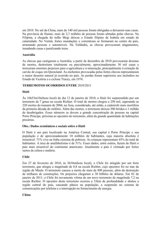 em 2010. No sul da China, mais de 140 mil pessoas foram obrigadas a deixarem suas casas.
Na província de Hainai, mais de 2,7 milhões de pessoas foram afetadas pelas chuvas. Na
Filipina, a chegada do tufão Megi deixou o Estado filipino de Isabela em estado de
calamidade. No Vietnã, fortes inundações e correntezas se formaram no centro do país,
arrastando pessoas e automóveis. Na Tailândia, as chuvas provocaram alagamentos,
inundando casas e paralizando trens.
Austrália
As chuvas que castigaram a Austrália, a partir de dezembro de 2010 provocaram dezenas
de mortes, destruíram totalmente ou parcialmente, aproximadamente 30 mil casas e
trouxeram enormes prejuízos para a agricultura e à mineração, principalmente à extração de
carvão de coque em Qeensland. As enchentes provocadas pelas fortes chuvas representaram
o maior desastre natural já ocorrido no país. As perdas foram superiores aos incêndios no
Estado de Victória e o ciclone Tracey, em 1974.
TERREMOTOS OCORRIDOS ENTRE 2010/2011
Haiti
Às 16h53m10s(hora local) do dia 12 de janeiro de 2010, o Haiti foi surpreendido por um
terremoto de 7 graus na escala Richter. O total de mortos chegou a 250 mil, superando as
220 mortes do tsunami de 2004, na Ásia, considerado, até então, a catástrofe mais mortífera
da primeira década do milênio. Além das mortes, o terremoto deixou 300 feridos e 1 milhão
de desabrigados. Esses números se devem a grande concentração de pessoas na capital
Porto Príncipe, próxima ao epcentro do terremoto, além da grande quantidade de habitações
precárias.
Obs.: Dados econômicos e sociais sobre o Haiti
O Haiti é um país localizado na América Central, sua capital é Porto Príncipe e sua
população e de aproximadamente 10 milhões de habitantes, cuja maioria absoluta é
miserável: 71% vive na linha extrema de pobreza. As crianças representam 45% do total de
habitantes. A taxa de analfabetismo é de 51%. Esses dados, entre outros, fazem do Haiti o
país mais miserável do continente americano. Atualmente o país é vitimado por fortes
surtos de cólera e malária.
Chile
Em 27 de fevereiro de 2010, às 3h34m(hora local), o Chile foi atingido por um forte
terremoto, que atingiu a magnitude de 8,8 na escala Richter, cujo epcentro foi no mar da
região de Maule. O terremoto causou a morte de mais de 800 pessoas, além da destruição
de milhares de construções. Os prejuízos chegaram a 30 bilhões de dólares. Em 02 de
janeiro de 2011, o Chile foi novamente vítima de um novo terremoto de magnitude 7,2 na
escala Richter. O epcentro deste terremoto ocorreu a 33km de profundidade e abalou a
região central do país, causando pânico na população, a suspensão no sistema de
comunicações por telefone e a interrupção no fornecimento de energia.
China
 