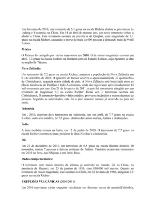 Em fevereiro de 2010, um terremoto de 5,1 graus na escala Richter abalou as províncias de
Lufeng e Yuanmou, na China. Em 14 de abril do mesmo ano, um novo terremoto voltou a
abalar a China. Este terremoto ocorreu na província de Qinghai, com magnitude de 7,1
graus na escala Richter, causando a morte de mais de 600 pessoas e deixando mais de 9 mil
feridos.
México
O México foi atingido por vários terremotos em 2010. O de maior magnitude ocorreu em
abril, 7,2 graus na escala Richter, na fronteira com os Estados Unidos, cujo epcentro se deu
na região de Tijuana.
Nova Zelândia
Um terremoto de 7,2 graus na escala Richter, assustou a população da Nova Zelândia em
03 de setembro de 2010. O epcentro do tremor ocorreu a aproximadamente 30 quilômetros
de Christchurch, segunda maior cidade do país. A Nova Zelândia está localizada entre as
placas tectônicas do Pacífico e Indo-Australiana, onde são registrados aproximadamente 14
mil terremotos por ano. Em 21 de fevereiro de 2011, o país foi novamente atingido por um
terremoto de magnitude 6,3 na escala Richter. Desta vez, o terremoto ocorreu em
Christchurch, O terremoto derrubou vários prédios, provocou incêndios e matou dezenas de
pessoas. Segundo as autoridades, este foi o pior desastre natural já ocorrido no país até
então.
Indonésia
Em , 2010, ocorrem dois terremotos na Indonésia, um em abril, de 7,7 graus na escala
Richter, outro em outubro, de 7,5 graus. Ambos deixaram mortos, feridos e destruições.
Índia
A terra também tremeu na Índia, em 12 de junho de 2010. O terremoto de 7,7 graus na
escala Richter ocorreu no mar, próximo às ilhas Nicobar e a Indonésia.
Irã
Em 21 de dezembro de 2010, um terremoto de 6,5 graus na escala Richter destruiu 20
povoados, matou 7 pessoas e deixou centenas de feridos. Também ocorreram terremotos
em 2010 no Peru, nas Filipinas e em Porto Rico.
Dados complementares:
O terremoto com maior número de vítimas já ocorrido no mundo, foi na China, na
província de Shaanxi, em 23 de janeiro de 1956, com 830.000 mil mortos. Quanto ao
terremoto de maior magnitude, este ocorreu no Chile, em 22 de maio de 1960, atingindo 9,5
graus na escala Richter.
ERUPÇÕES VULCÂNICAS (2010/2011)
Em 2010 ocorreram várias erupções vulcânicas em diversas partes do mundo(Colômbia,
 