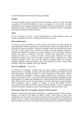 Costa Rica, República Democrática do Congo e Islândia).
Islândia
A principal erupção vulcânica em 2010 ocorreu na Islândia, quando um vulcão localizado
na geleira de EYJAFJALLAJOKULL entrou em erupção, em l5 de abril. A grande
quantidade de cinzas espessas liberadas pela erupção provocaram paralizações em vários
aeroportos europeus. Alem de prejudicar a visibilidade, as partículas de cinzas, se aspiradas
pelas turbinas, poderiam derrubar aeronaves.
Japão
Em 02 de fevereiro de 2011, o vulcão Shinmoedake, no Monte Shinmoe entrou em
erupção, obrigando que mais de 1.000 pessoas deixassem suas casas.
Dado complementar:
O círculo de Fogo do Pacífico, ou Anel de Fogo do Pacífico tem uma extensão de
aproximadamente 40.000 quilômetros de extensão, onde ocorrem um grande número de
terremotos e erupções vulcânicas. Nesta área, localizada na bacia do Oceano Pacífico estão
cerca de 75% dos vulcões ativos e latentes no mundo. Toda essa atividade vulcânica é
resultante do mergulho de uma placa sob a outra, formando os arcos de ilhas que tornam os
vulcões mais cônicos e explosivos. Essa área é composta de vários países, são eles:
China(na fronteira com a Coréia do Norte), Taiwan, Japão, Península da Coréia,
Rússia(costa oriental), costa oeste do Canadá e Estados Unidos, Alaska(costa sul e Ilhas
Aleutas), Colômbia, Chile, costa oeste da América Central(do México ao Panamá),
Tailândia, Filipinas, Indonésia, Malásia, Timor-Leste, Papua-Nova Guiné, Vanuatu, Ilhas
Salomão, Tonga, Nova Zelândia e Partes da Antártida.
SECAS NO BRASIL – 2010 e 2011
A Amazônia foi duramente castigada pela seca, que segundo o climatologista Joaé
Marengo pode ser explicada, em parte, pelo aquecimento anormal do Atlântico tropical
Norte, que afastou a umidade da região. A seca na Amazônia em 2010, tornou a floresta
mais vulnerável às queimadas, e provocou grandes prejuízos para a agricultura e para a
pecuária. Em janeiro de 2011, o sul do Rio Grande do Sul foi duramente castigado por uma
longa estiagem. As cidades mais afetadas foram Candiota, Pedras Altas, Barão de Cotegipe,
Bagé, Herval e Lavras do Sul. A longa estiagem no sul do estado trouxe enormes prejuízos
para a agricultura e para a pecuária. A estiagem no sul do Rio Grande do Sul é
consequência do La Niña, que resfria as águas do oceano Atlântico e atrasa a formação de
nuvens no continente. Segundo previsões, essa estiagem deve atravessar todo o verão.
Observações finais sobre as tragédias naturais de 2010 no mundo:
Segundo a Organização das Nações Unidas(ONU), as tragédias naturais de 2010 causaram
prejuízos da ordem de 109 bilhões de dólares. China e Chile foram os países mais
prejudicados. No total, foram 373 desastres naturais em 2010, que afetaram 207 milhões de
pessoas em todo o mundo. Grande parte desses desastres ocorreram em consequência das
ações do homem, que mesmo assim, parece não se preocupar com as advertências vindas da
 