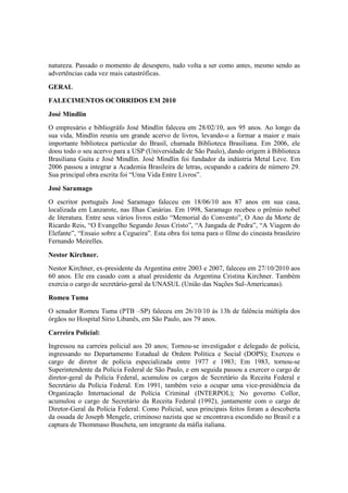 natureza. Passado o momento de desespero, tudo volta a ser como antes, mesmo sendo as
advertências cada vez mais catastróficas.
GERAL
FALECIMENTOS OCORRIDOS EM 2010
José Mindlin
O empresário e bibliográfo José Mindlin faleceu em 28/02/10, aos 95 anos. Ao longo da
sua vida, Mindlin reuniu um grande acervo de livros, levando-o a formar a maior e mais
importante biblioteca particular do Brasil, chamada Biblioteca Brasiliana. Em 2006, ele
doou todo o seu acervo para a USP (Universidade de São Paulo), dando origem à Biblioteca
Brasiliana Guita e José Mindlin. José Mindlin foi fundador da indústria Metal Leve. Em
2006 passou a integrar a Academia Brasileira de letras, ocupando a cadeira de número 29.
Sua principal obra escrita foi “Uma Vida Entre Livros”.
José Saramago
O escritor português José Saramago faleceu em 18/06/10 aos 87 anos em sua casa,
localizada em Lanzarote, nas Ilhas Canárias. Em 1998, Saramago recebeu o prêmio nobel
de literatura. Entre seus vários livros estão “Memorial do Convento”, O Ano da Morte de
Ricardo Reis, “O Evangelho Segundo Jesus Cristo”, “A Jangada de Pedra”, “A Viagem do
Elefante”, “Ensaio sobre a Cegueira”. Esta obra foi tema para o filme do cineasta brasileiro
Fernando Meirelles.
Nestor Kirchner.
Nestor Kirchner, ex-presidente da Argentina entre 2003 e 2007, faleceu em 27/10/2010 aos
60 anos. Ele era casado com a atual presidente da Argentina Cristina Kirchner. Também
exercia o cargo de secretário-geral da UNASUL (União das Nações Sul-Americanas).
Romeu Tuma
O senador Romeu Tuma (PTB –SP) faleceu em 26/10/10 às 13h de falência múltipla dos
órgãos no Hospital Sírio Libanês, em São Paulo, aos 79 anos.
Carreira Policial:
Ingressou na carreira policial aos 20 anos; Tornou-se investigador e delegado de polícia,
ingressando no Departamento Estadual de Ordem Política e Social (DOPS); Exerceu o
cargo de diretor de polícia especializada entre 1977 e 1983; Em 1983, tornou-se
Superintendente da Polícia Federal de São Paulo, e em seguida passou a exercer o cargo de
diretor-geral da Polícia Federal, acumulou os cargos de Secretário da Receita Federal e
Secretário da Polícia Federal. Em 1991, também veio a ocupar uma vice-presidência da
Organização Internacional de Polícia Criminal (INTERPOL); No governo Collor,
acumulou o cargo de Secretário da Receita Federal (1992), juntamente com o cargo de
Diretor-Geral da Polícia Federal. Como Policial, seus principais feitos foram a descoberta
da ossada de Joseph Mengele, criminoso nazista que se encontrava escondido no Brasil e a
captura de Thommaso Buscheta, um integrante da máfia italiana.
 