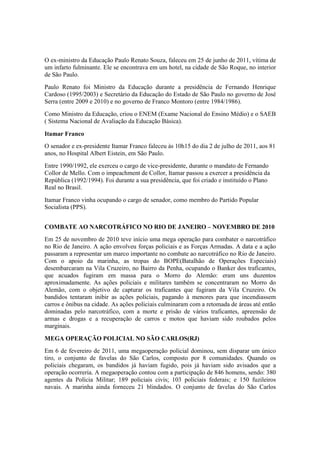 O ex-ministro da Educação Paulo Renato Souza, faleceu em 25 de junho de 2011, vítima de
um infarto fulminante. Ele se encontrava em um hotel, na cidade de São Roque, no interior
de São Paulo.
Paulo Renato foi Ministro da Educação durante a presidência de Fernando Henrique
Cardoso (1995/2003) e Secretário da Educação do Estado de São Paulo no governo de José
Serra (entre 2009 e 2010) e no governo de Franco Montoro (entre 1984/1986).
Como Ministro da Educação, criou o ENEM (Exame Nacional do Ensino Médio) e o SAEB
( Sistema Nacional de Avaliação da Educação Básica).
Itamar Franco
O senador e ex-presidente Itamar Franco faleceu às 10h15 do dia 2 de julho de 2011, aos 81
anos, no Hospital Albert Eistein, em São Paulo.
Entre 1990/1992, ele exerceu o cargo de vice-presidente, durante o mandato de Fernando
Collor de Mello. Com o impeachment de Collor, Itamar passou a exercer a presidência da
República (1992/1994). Foi durante a sua presidência, que foi criado e instituído o Plano
Real no Brasil.
Itamar Franco vinha ocupando o cargo de senador, como membro do Partido Popular
Socialista (PPS).
COMBATE AO NARCOTRÁFICO NO RIO DE JANEIRO – NOVEMBRO DE 2010
Em 25 de novembro de 2010 teve início uma mega operação para combater o narcotráfico
no Rio de Janeiro. A ação envolveu forças policiais e as Forças Armadas. A data e a ação
passaram a representar um marco importante no combate ao narcotráfico no Rio de Janeiro.
Com o apoio da marinha, as tropas do BOPE(Batalhão de Operações Especiais)
desembarcaram na Vila Cruzeiro, no Bairro da Penha, ocupando o Banker dos traficantes,
que acuados fugiram em massa para o Morro do Alemão: eram uns duzentos
aproximadamente. As ações policiais e militares também se concentraram no Morro do
Alemão, com o objetivo de capturar os traficantes que fugiram da Vila Cruzeiro. Os
bandidos tentaram inibir as ações policiais, pagando à menores para que incendiassem
carros e ônibus na cidade. As ações policiais culminaram com a retomada de áreas até então
dominadas pelo narcotráfico, com a morte e prisão de vários traficantes, apreensão de
armas e drogas e a recuperação de carros e motos que haviam sido roubados pelos
marginais.
MEGA OPERAÇÃO POLICIAL NO SÃO CARLOS(RJ)
Em 6 de fevereiro de 2011, uma megaoperação policial dominou, sem disparar um único
tiro, o conjunto de favelas do São Carlos, composto por 8 comunidades. Quando os
policiais chegaram, os bandidos já haviam fugido, pois já haviam sido avisados que a
operação ocorreria. A megaoperação contou com a participação de 846 homens, sendo: 380
agentes da Polícia Militar; 189 policiais civis; 103 policiais federais; e 150 fuzileiros
navais. A marinha ainda forneceu 21 blindados. O conjunto de favelas do São Carlos
 